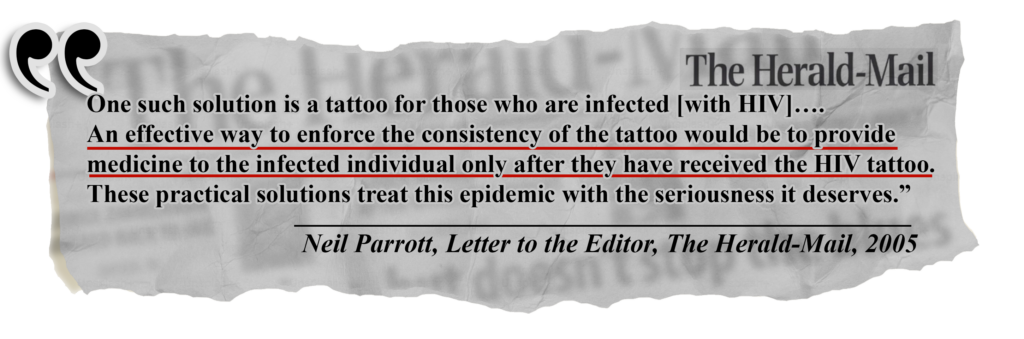 Newspaper quote from Neil Parrott in 2005 with text "One such solution is a tattoo for those who are infected [with HIV]….
An effective way to enforce the consistency of the tattoo would be to provide medicine to the infected individual only after they have received the HIV tattoo. These practical solutions treat this epidemic with the seriousness it deserves.” (from The Herald-Mail, Letters to the editor, 2005)